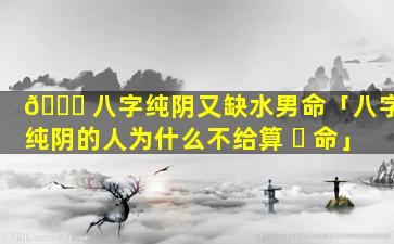 🐘 八字纯阴又缺水男命「八字纯阴的人为什么不给算 ☘ 命」